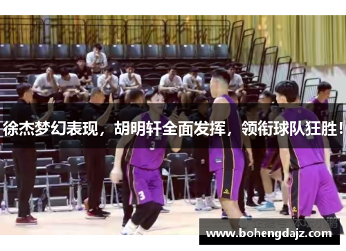 徐杰梦幻表现,胡明轩全面发挥,领衔球队狂胜!